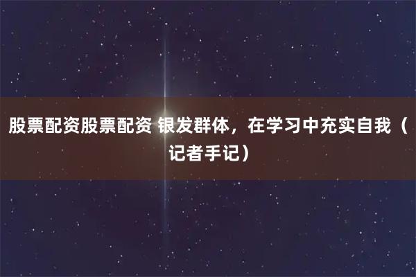 股票配资股票配资 银发群体，在学习中充实自我（记者手记）
