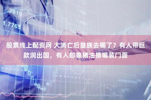 股票线上配资网 大清亡后皇族去哪了？有人带巨款润出国，有人却靠猪油擦嘴装门面