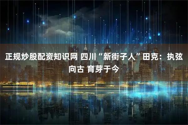 正规炒股配资知识网 四川“新街子人”田克：执弦向古 育芽于今