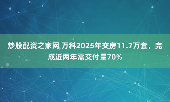 炒股配资之家网 万科2025年交房11.7万套，完成近两年需交付量70%