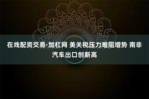 在线配资交易·加杠网 美关税压力难阻增势 南非汽车出口创新高