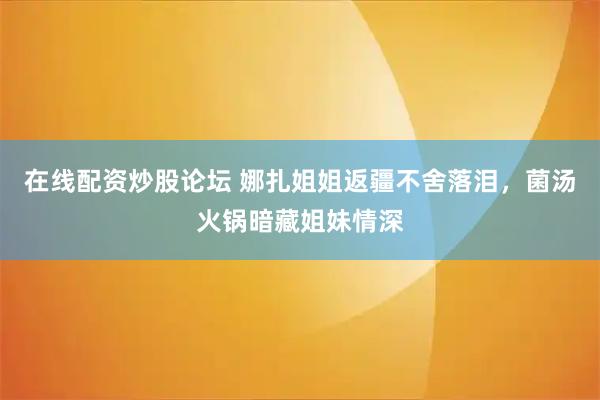 在线配资炒股论坛 娜扎姐姐返疆不舍落泪，菌汤火锅暗藏姐妹情深