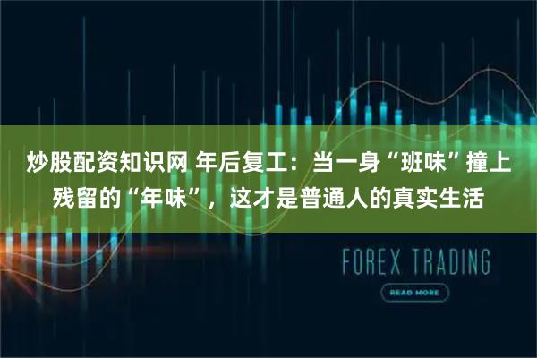 炒股配资知识网 年后复工：当一身“班味”撞上残留的“年味”，这才是普通人的真实生活