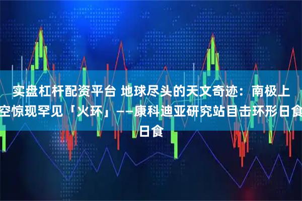 实盘杠杆配资平台 地球尽头的天文奇迹：南极上空惊现罕见「火环」——康科迪亚研究站目击环形日食
