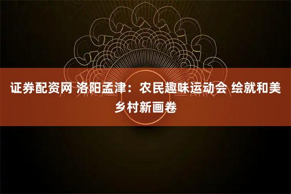证券配资网 洛阳孟津：农民趣味运动会 绘就和美乡村新画卷
