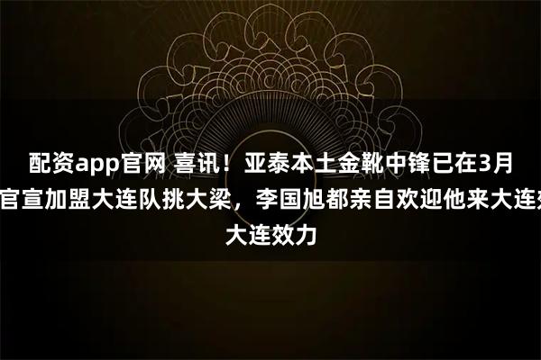 配资app官网 喜讯！亚泰本土金靴中锋已在3月6日官宣加盟大连队挑大梁，李国旭都亲自欢迎他来大连效力