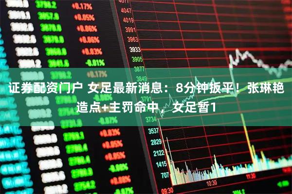 证券配资门户 女足最新消息：8分钟扳平！张琳艳造点+主罚命中，女足暂1
